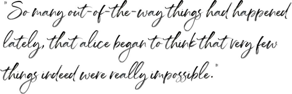 So many out-of-the-way things had happened lately, that alice began to think that very few things indeed were really impossible.